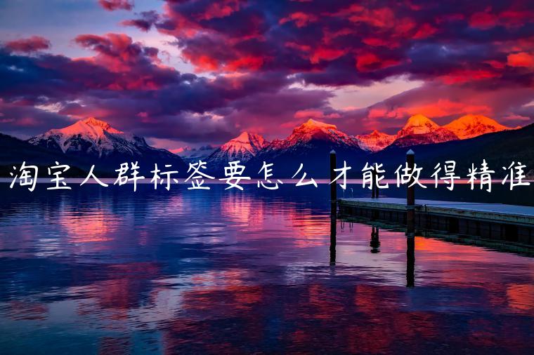 淘寶人群標(biāo)簽要怎么才能做得精準(zhǔn)